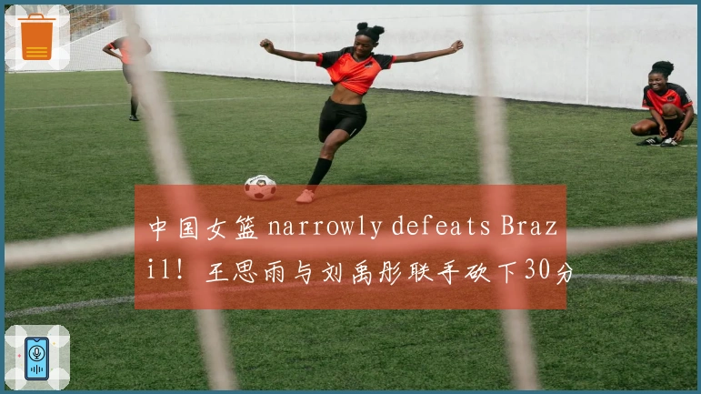 中国女篮 narrowly defeats Brazil！王思雨与刘禹彤联手砍下30分，张子宇统治内线，其他人状态不佳