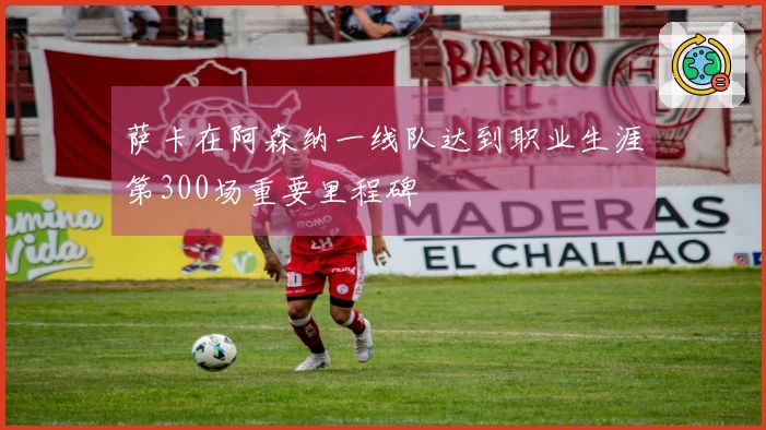 萨卡在阿森纳一线队达到职业生涯第300场重要里程碑