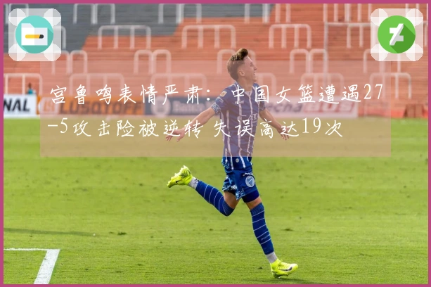 宫鲁鸣表情严肃：中国女篮遭遇27-5攻击险被逆转 失误高达19次