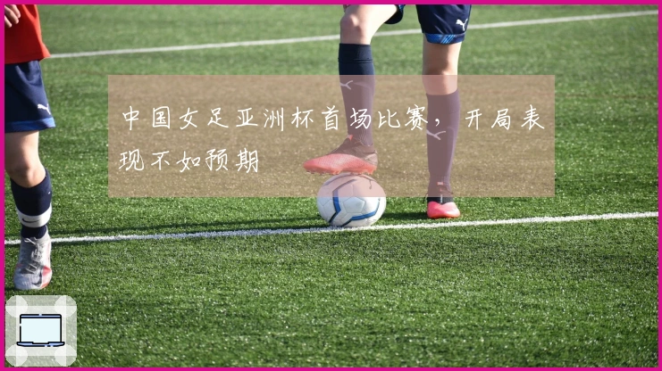 中国女足亚洲杯首场比赛，开局表现不如预期