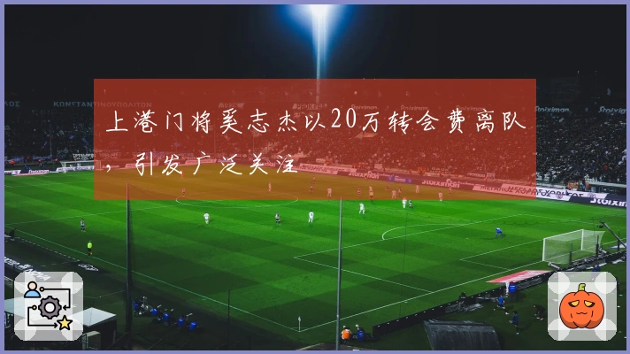 上港门将奚志杰以20万转会费离队，引发广泛关注