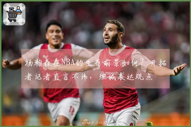 杨瀚森在NBA的生存前景如何？开拓者记者直言不讳，坦诚表达观点
