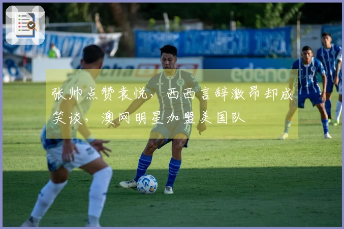 张帅点赞袁悦，西西言辞激昂却成笑谈，澳网明星加盟美国队