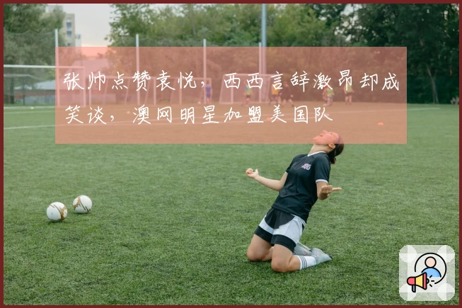 张帅点赞袁悦，西西言辞激昂却成笑谈，澳网明星加盟美国队