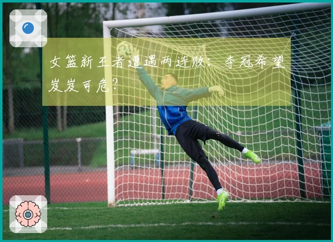 女篮新王者遭遇两连败：夺冠希望岌岌可危？