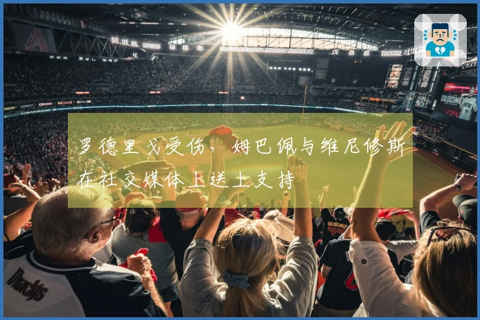 罗德里戈受伤，姆巴佩与维尼修斯在社交媒体上送上支持