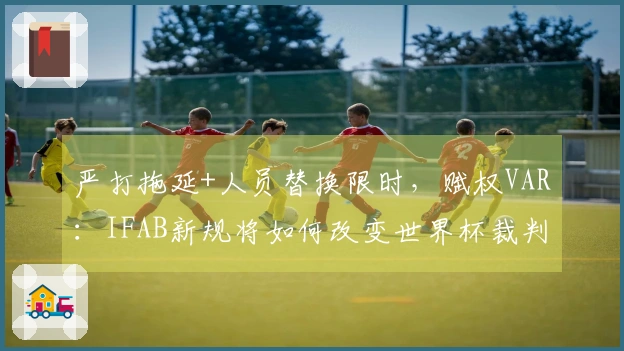 严打拖延+人员替换限时，赋权VAR：IFAB新规将如何改变世界杯裁判判罚？