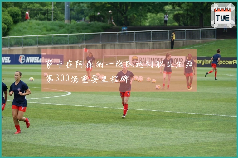 萨卡在阿森纳一线队达到职业生涯第300场重要里程碑