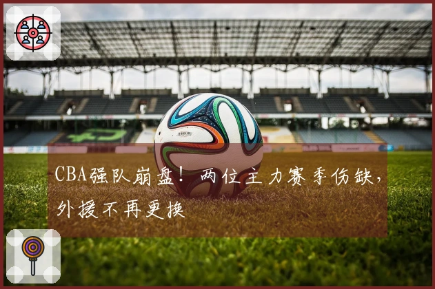 CBA强队崩盘！两位主力赛季伤缺，外援不再更换