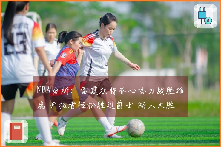 NBA分析：雷霆众将齐心协力战胜雄鹿 开拓者轻松胜过爵士 湖人大胜独行侠