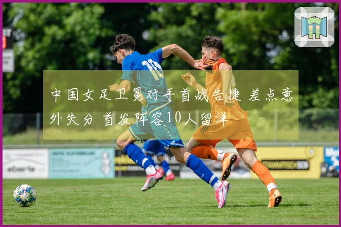 中国女足卫冕对手首战告捷 差点意外失分 首发阵容10人留洋