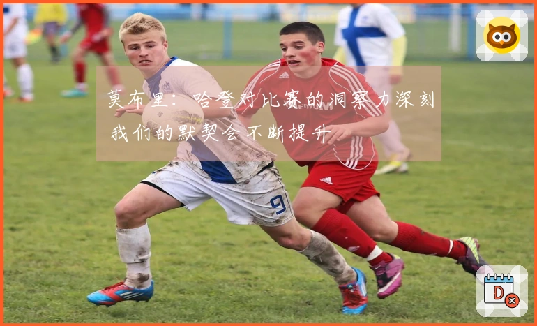 莫布里：哈登对比赛的洞察力深刻 我们的默契会不断提升