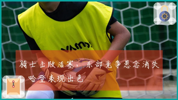 骑士击败活塞，东部竞争悬念消失，哈登表现出色