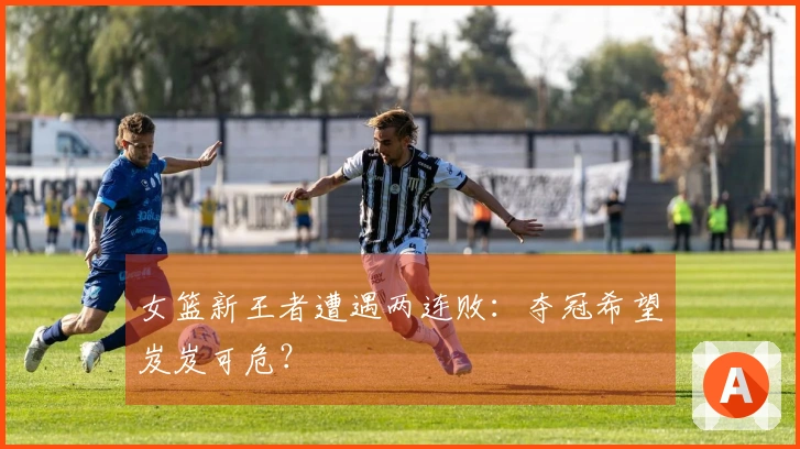 女篮新王者遭遇两连败：夺冠希望岌岌可危？