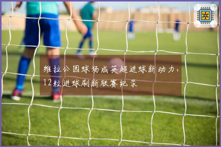 维拉公园球场成英超进球新动力，12粒进球刷新联赛纪录