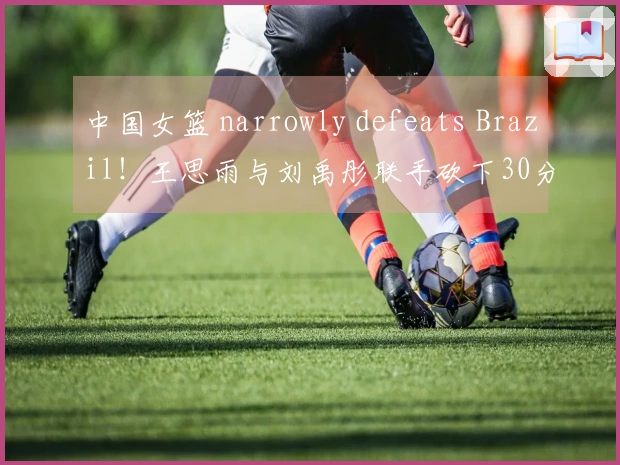 中国女篮 narrowly defeats Brazil！王思雨与刘禹彤联手砍下30分，张子宇统治内线，其他人状态不佳