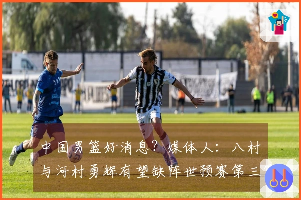 中国男篮好消息？媒体人：八村塁与河村勇辉有望缺阵世预赛第三窗口期