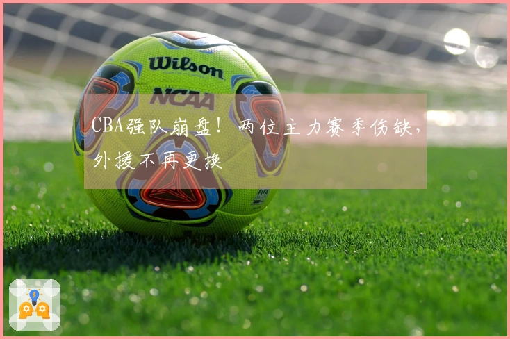 CBA强队崩盘！两位主力赛季伤缺，外援不再更换