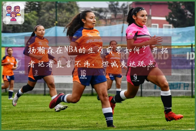 杨瀚森在NBA的生存前景如何？开拓者记者直言不讳，坦诚表达观点