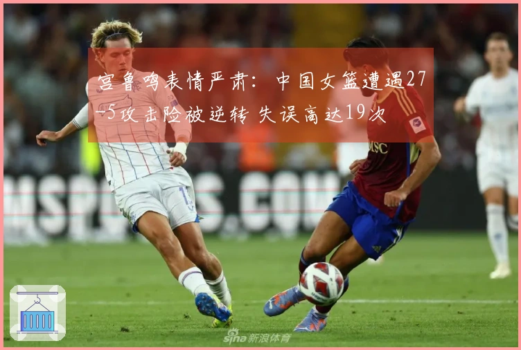 宫鲁鸣表情严肃：中国女篮遭遇27-5攻击险被逆转 失误高达19次