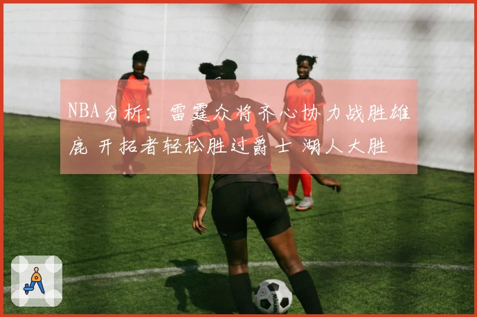 NBA分析：雷霆众将齐心协力战胜雄鹿 开拓者轻松胜过爵士 湖人大胜独行侠